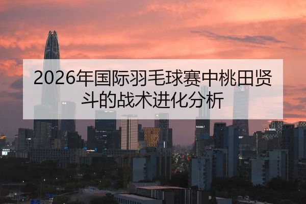 2026年国际羽毛球赛中桃田贤斗的战术进化分析
