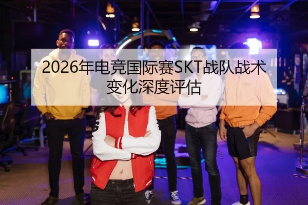2026年电竞国际赛SKT战队战术变化深度评估