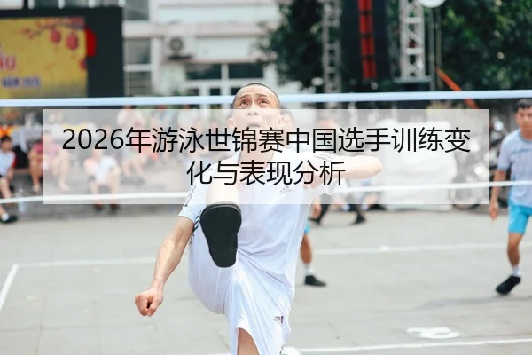 2026年游泳世锦赛中国选手训练变化与表现分析