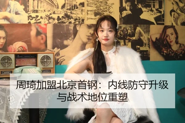 周琦加盟北京首钢：内线防守升级与战术地位重塑