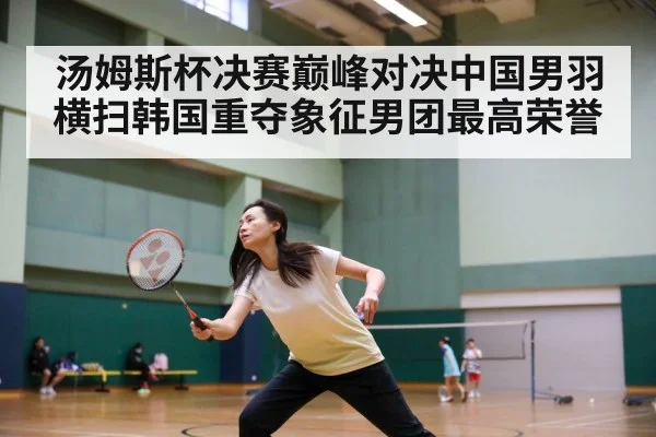 汤姆斯杯决赛巅峰对决中国男羽横扫韩国重夺象征男团最高荣誉