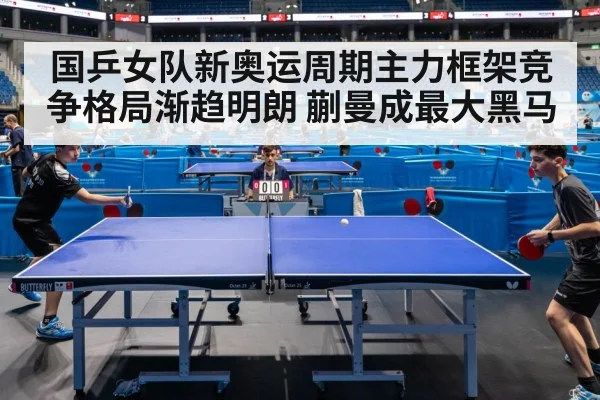 国乒女队新奥运周期主力框架竞争格局渐趋明朗 蒯曼成最大黑马