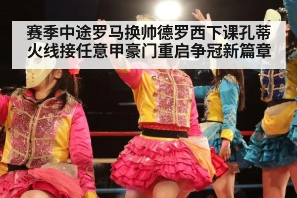 赛季中途罗马换帅德罗西下课孔蒂火线接任意甲豪门重启争冠新篇章